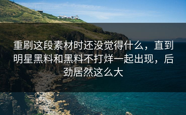 重刷这段素材时还没觉得什么，直到明星黑料和黑料不打烊一起出现，后劲居然这么大